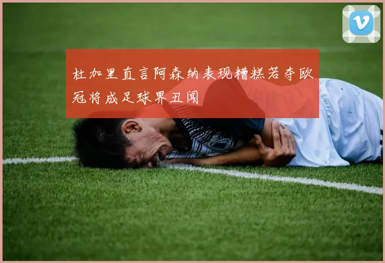 杜加里直言阿森纳表现糟糕若夺欧冠将成足球界丑闻