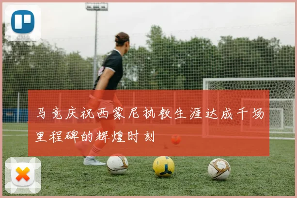马竞庆祝西蒙尼执教生涯达成千场里程碑的辉煌时刻