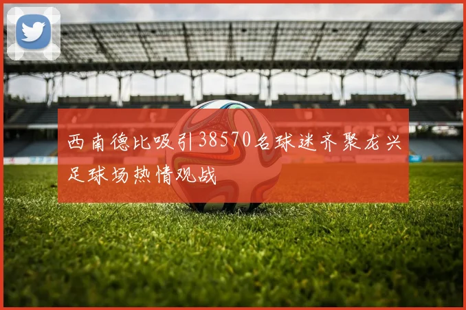 西南德比吸引38570名球迷齐聚龙兴足球场热情观战