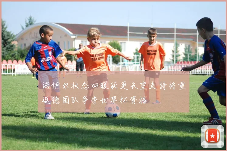 诺伊尔状态回暖获更衣室支持将重返德国队争夺世界杯资格