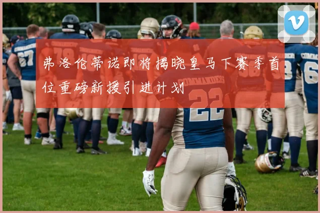 弗洛伦蒂诺即将揭晓皇马下赛季首位重磅新援引进计划
