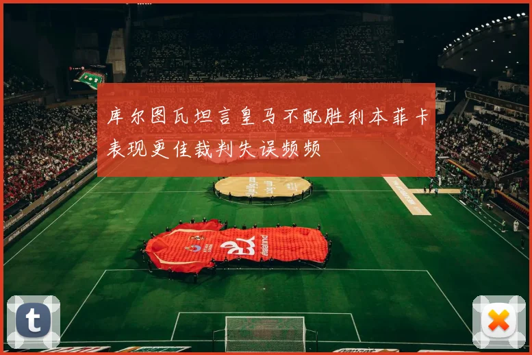 库尔图瓦坦言皇马不配胜利本菲卡表现更佳裁判失误频频