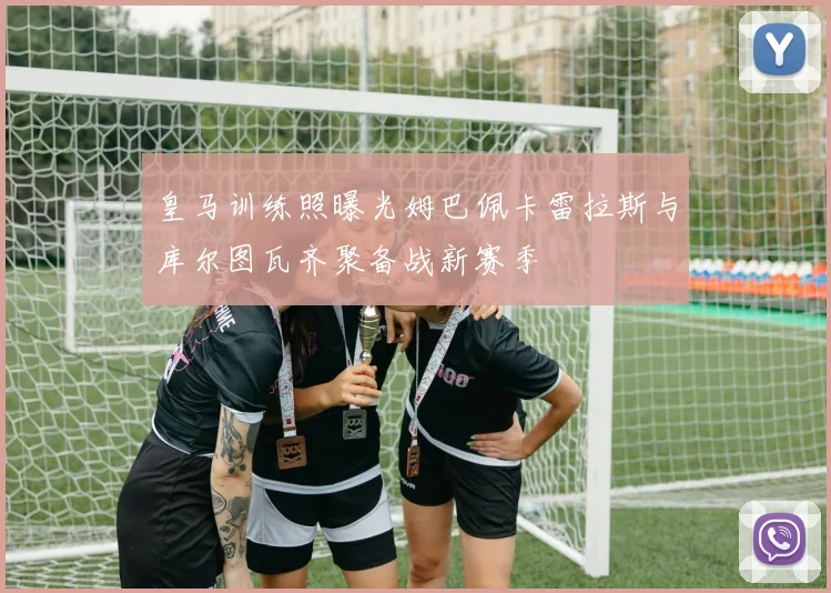 皇马训练照曝光姆巴佩卡雷拉斯与库尔图瓦齐聚备战新赛季