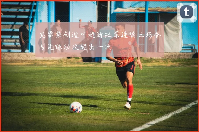 克雷桑创造中超新纪录连续三场参与进球助攻超出一次