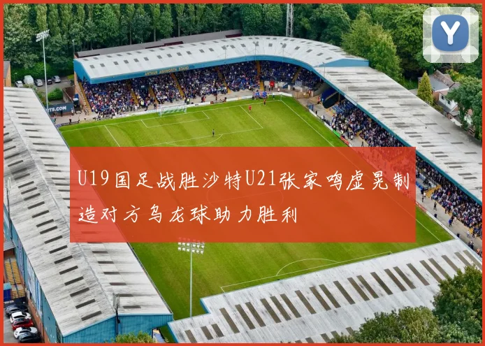 U19国足战胜沙特U21张家鸣虚晃制造对方乌龙球助力胜利