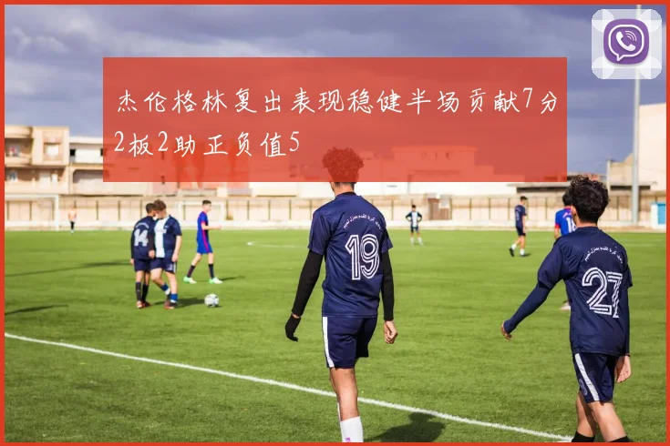 杰伦格林复出表现稳健半场贡献7分2板2助正负值5