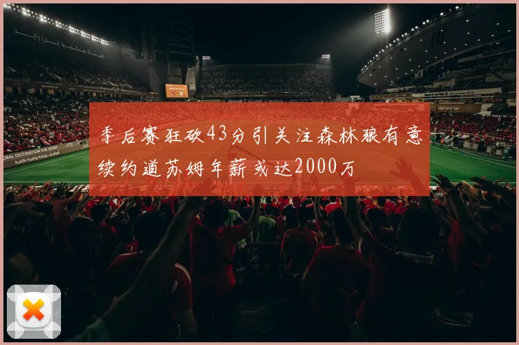 季后赛狂砍43分引关注森林狼有意续约道苏姆年薪或达2000万