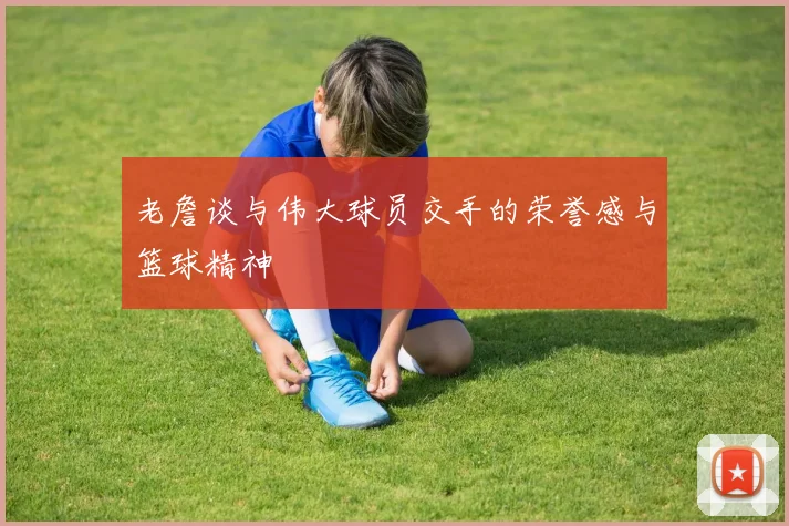 老詹谈与伟大球员交手的荣誉感与篮球精神