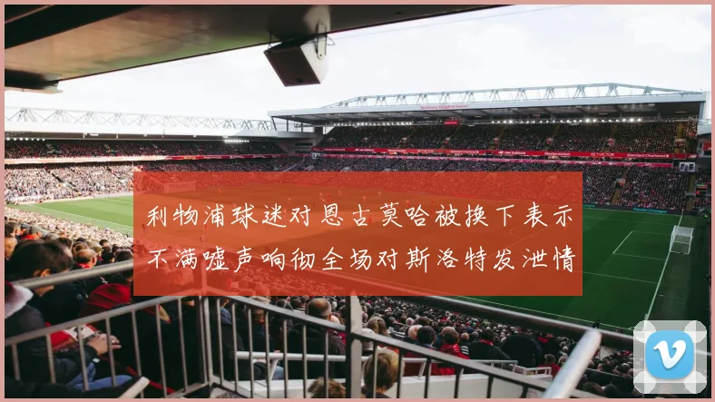 利物浦球迷对恩古莫哈被换下表示不满嘘声响彻全场对斯洛特发泄情绪