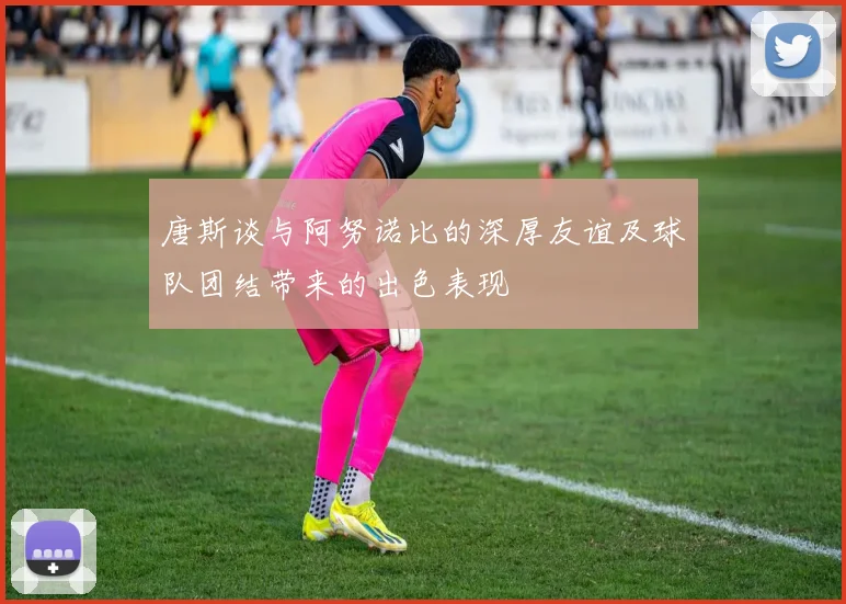 唐斯谈与阿努诺比的深厚友谊及球队团结带来的出色表现