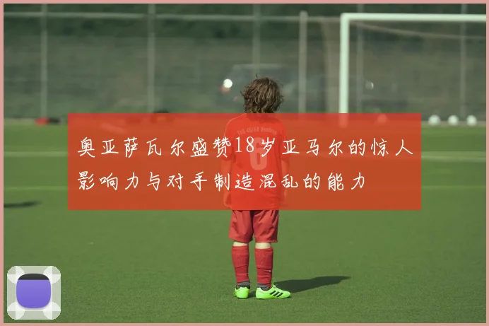 奥亚萨瓦尔盛赞18岁亚马尔的惊人影响力与对手制造混乱的能力